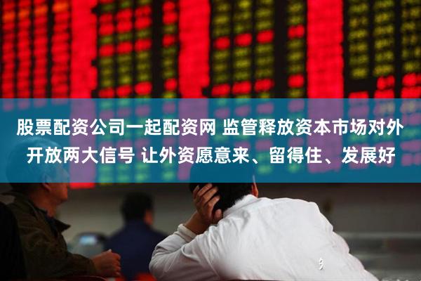 股票配资公司一起配资网 监管释放资本市场对外开放两大信号 让外资愿意来、留得住、发展好