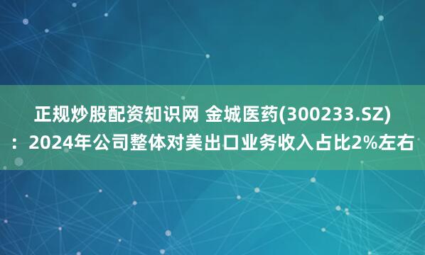 正规炒股配资知识网 金城医药(300233.SZ)：2024年公司整体对美出口业务收入占比2%左右