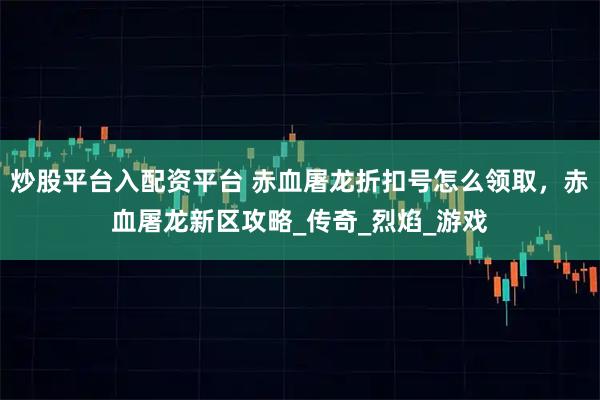 炒股平台入配资平台 赤血屠龙折扣号怎么领取，赤血屠龙新区攻略_传奇_烈焰_游戏