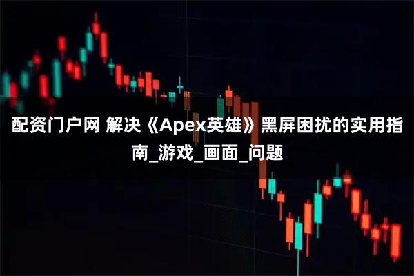 配资门户网 解决《Apex英雄》黑屏困扰的实用指南_游戏_画面_问题