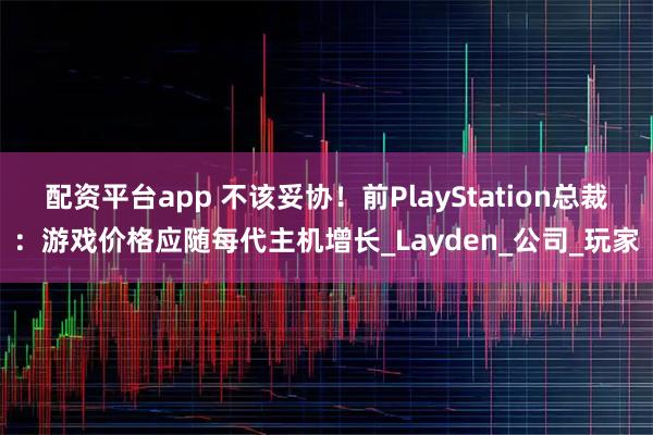 配资平台app 不该妥协！前PlayStation总裁：游戏价格应随每代主机增长_Layden_公司_玩家