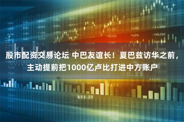 股市配资交易论坛 中巴友谊长！夏巴兹访华之前，主动提前把1000亿卢比打进中方账户