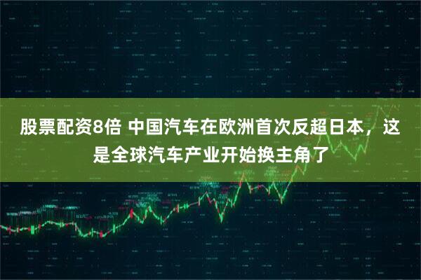 股票配资8倍 中国汽车在欧洲首次反超日本，这是全球汽车产业开始换主角了