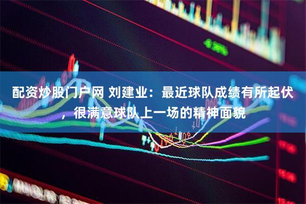 配资炒股门户网 刘建业：最近球队成绩有所起伏，很满意球队上一场的精神面貌