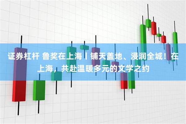 证券杠杆 鲁奖在上海丨铺天盖地、浸润全城！在上海，共赴温暖多元的文学之约