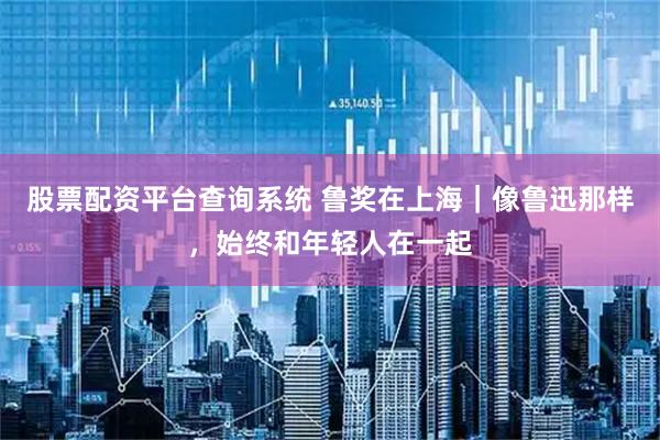 股票配资平台查询系统 鲁奖在上海｜像鲁迅那样，始终和年轻人在一起